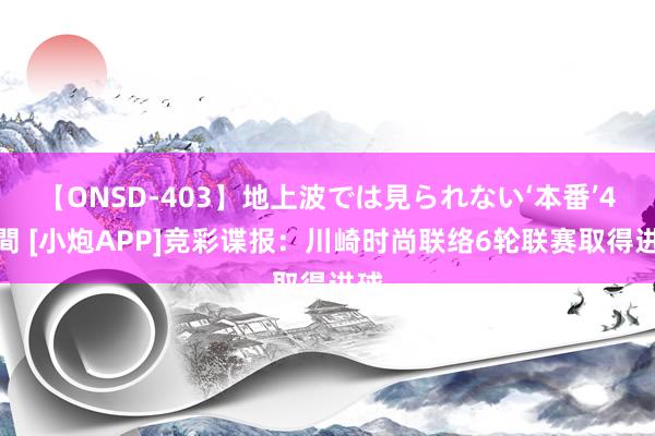 【ONSD-403】地上波では見られない‘本番’4時間 [小炮APP]竞彩谍报：川崎时尚联络6轮联赛取得进球