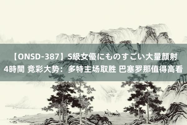 【ONSD-387】S級女優にものすごい大量顔射4時間 竞彩大势：多特主场取胜 巴塞罗那值得高看