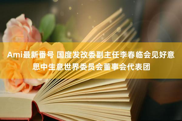 Ami最新番号 国度发改委副主任李春临会见好意思中生意世界委员会董事会代表团