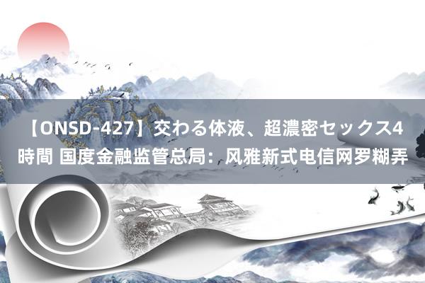 【ONSD-427】交わる体液、超濃密セックス4時間 国度金融监管总局：风雅新式电信网罗糊弄