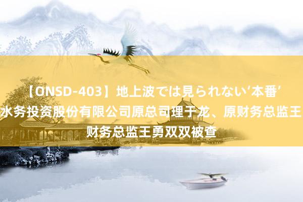 【ONSD-403】地上波では見られない‘本番’4時間 云南水务投资股份有限公司原总司理于龙、原财务总监王勇双双被查