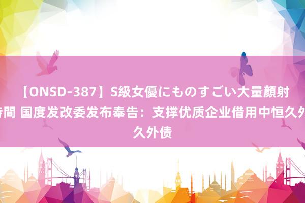 【ONSD-387】S級女優にものすごい大量顔射4時間 国度发改委发布奉告：支撑优质企业借用中恒久外债