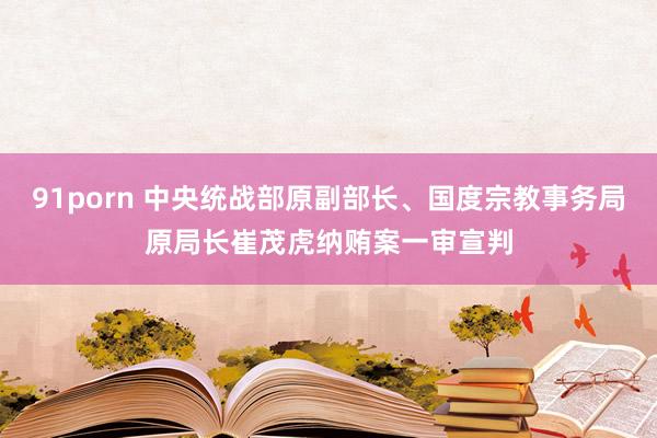 91porn 中央统战部原副部长、国度宗教事务局原局长崔茂虎纳贿案一审宣判