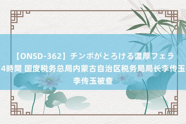 【ONSD-362】チンポがとろける濃厚フェラチオ4時間 国度税务总局内蒙古自治区税务局局长李传玉被查