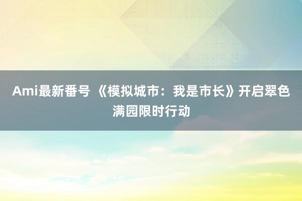 Ami最新番号 《模拟城市：我是市长》开启翠色满园限时行动