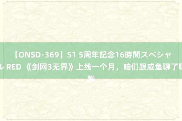 【ONSD-369】S1 5周年記念16時間スペシャル RED 《剑网3无界》上线一个月，咱们跟咸鱼聊了聊