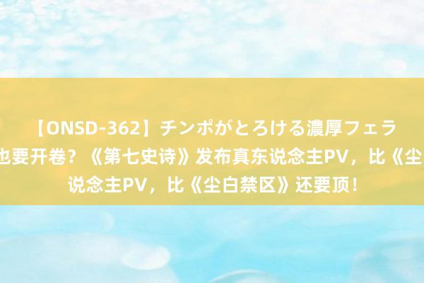 【ONSD-362】チンポがとろける濃厚フェラチオ4時間 涩涩也要开卷？《第七史诗》发布真东说念主PV，比《尘白禁区》还要顶！