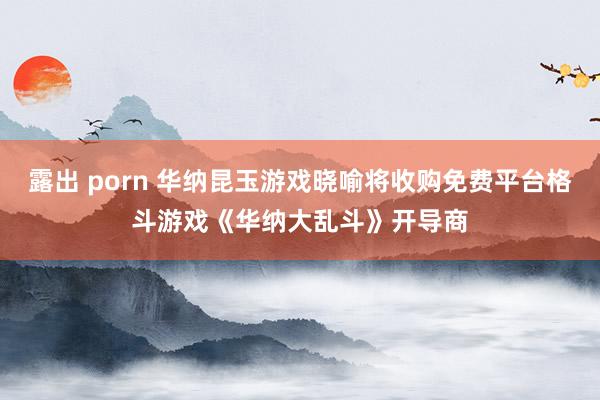 露出 porn 华纳昆玉游戏晓喻将收购免费平台格斗游戏《华纳大乱斗》开导商