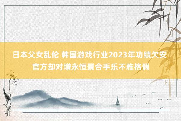 日本父女乱伦 韩国游戏行业2023年功绩欠安 官方却对增永恒景合手乐不雅格调