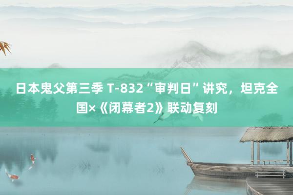 日本鬼父第三季 T-832“审判日”讲究，坦克全国×《闭幕者2》联动复刻