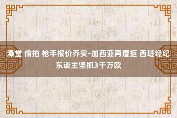 澡堂 偷拍 枪手报价乔安-加西亚再遭拒 西班经纪东谈主坚抓3千万欧