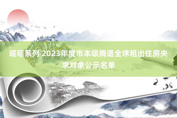 瑶瑶系列 2023年度市本级腾退全球租出住房央求对象公示名单