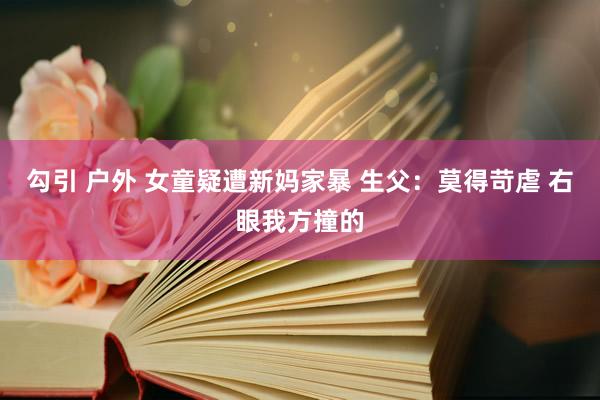 勾引 户外 女童疑遭新妈家暴 生父：莫得苛虐 右眼我方撞的