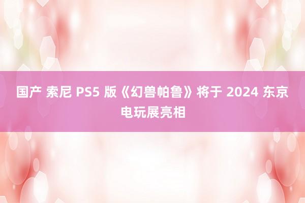 国产 索尼 PS5 版《幻兽帕鲁》将于 2024 东京电玩展亮相