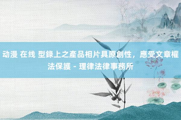 动漫 在线 型錄上之產品相片具原創性，應受文章權法保護 - 理律法律事務所