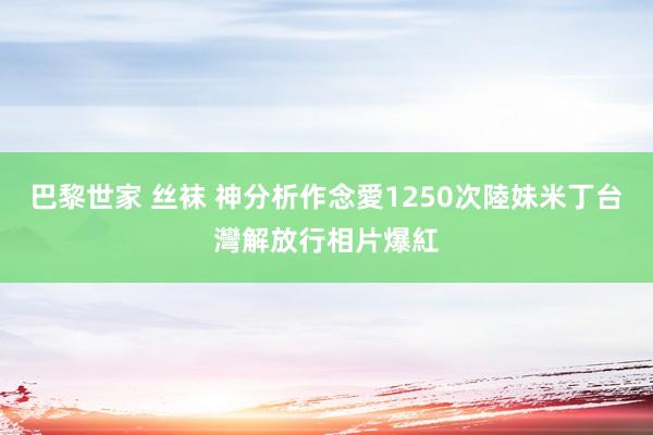 巴黎世家 丝袜 神分析作念愛1250次　陸妹米丁台灣解放行相片爆紅