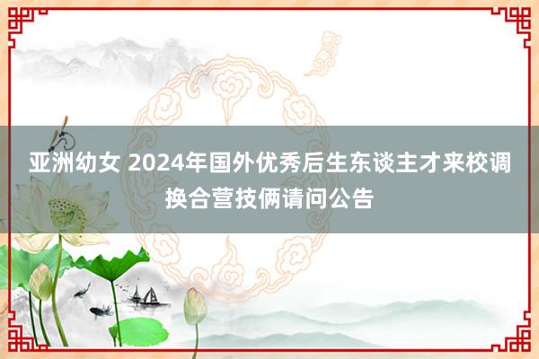 亚洲幼女 2024年国外优秀后生东谈主才来校调换合营技俩请问公告