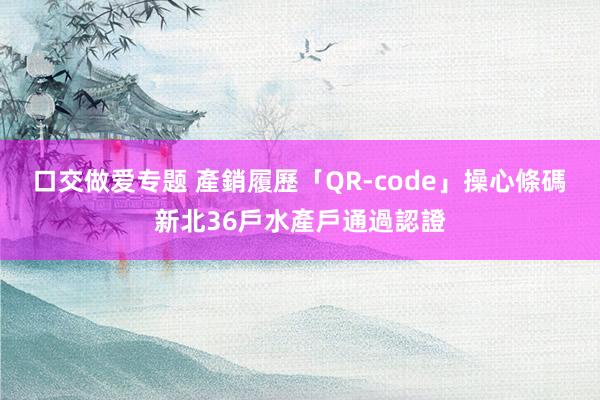 口交做爱专题 產銷履歷「QR-code」操心條碼　新北36戶水產戶通過認證