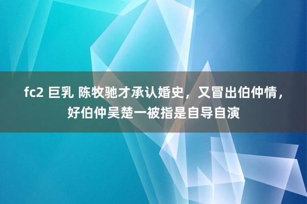 fc2 巨乳 陈牧驰才承认婚史，又冒出伯仲情，好伯仲吴楚一被指是自导自演